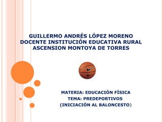 GUILLERMO ANDRÉS LÓPEZ MORENO DOCENTE INSTITUCIÓN EDUCATIVA RURAL ASCENSION MONTOYA DE TORRES MATERIA: EDUCACIÓN FÍSICA TEMA: PREDEPORTIVOS  (INICIACIÓN AL BALONCESTO ) 