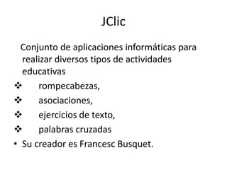 JClic
  Conjunto de aplicaciones informáticas para
  realizar diversos tipos de actividades
  educativas
     rompecabezas,
     asociaciones,
     ejercicios de texto,
     palabras cruzadas
• Su creador es Francesc Busquet.
 