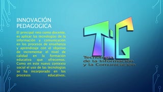 INNOVACIÓN 
PEDAGOGICA 
El principal reto como docente, 
es aplicar las tecnologías de la 
información y comunicación 
en los procesos de enseñanza 
y aprendizaje con el objetivo 
de incrementar el nivel de 
calidad en la formación 
educativa que ofrecemos. 
Como en este nuevo contexto 
social el uso de las tecnologías 
se ha incorporado en los 
procesos educativos. 
 