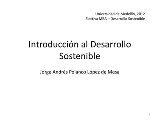 Universidad de Medellín, 2012
                     Electiva MBA – Desarrollo Sostenible




Introducción al Desarrollo
       Sostenible
  Jorge Andrés Polanco López de Mesa




                                                            1
 