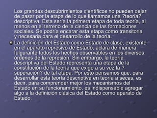 Los grandes descubrimientos científicos no pueden dejar de pasar por la etapa de lo que llamamos una ?teoría? descriptiva. Esta sería la primera etapa de toda teoría, al menos en el terreno de la ciencia de las formaciones sociales. Se podría encarar esta etapa como transitoria y necesaria para el desarrollo de la teoría.  La definición del Estado como Estado de clase, existente en el aparato represivo de Estado, aclara de manera fulgurante todos los hechos observables en los diversos órdenes de la represión. Sin embargo, la teoría descriptiva del Estado representa una etapa de la constitución de la teoría que exige a su vez la ?superación? de tal etapa. Por esto pensamos que, para desarrollar esta teoría descriptiva en teoría a secas, es decir, para comprender mejor los mecanismos del Estado en su funcionamiento, es indispensable agregar algo a la definición clásica del Estado como aparato de Estado.  