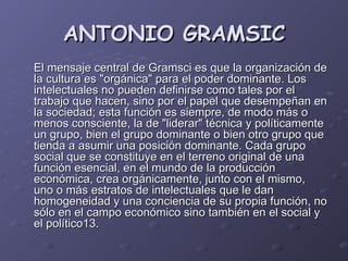 ANTONIO GRAMSIC El mensaje central de Gramsci es que la organización de la cultura es "orgánica" para el poder dominante. Los intelectuales no pueden definirse como tales por el trabajo que hacen, sino por el papel que desempeñan en la sociedad; esta función es siempre, de modo más o menos consciente, la de "liderar" técnica y políticamente un grupo, bien el grupo dominante o bien otro grupo que tienda a asumir una posición dominante. Cada grupo social que se constituye en el terreno original de una función esencial, en el mundo de la producción económica, crea orgánicamente, junto con el mismo, uno o más estratos de intelectuales que le dan homogeneidad y una conciencia de su propia función, no sólo en el campo económico sino también en el social y el político13. 