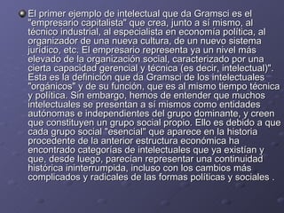 El primer ejemplo de intelectual que da Gramsci es el "empresario capitalista" que crea, junto a sí mismo, al técnico industrial, al especialista en economía política, al organizador de una nueva cultura, de un nuevo sistema jurídico, etc. El empresario representa ya un nivel más elevado de la organización social, caracterizado por una cierta capacidad gerencial y técnica (es decir, intelectual)". Esta es la definición que da Gramsci de los intelectuales "orgánicos" y de su función, que es al mismo tiempo técnica y política. Sin embargo, hemos de entender que muchos intelectuales se presentan a sí mismos como entidades autónomas e independientes del grupo dominante, y creen que constituyen un grupo social propio. Ello es debido a que cada grupo social "esencial" que aparece en la historia procedente de la anterior estructura económica ha encontrado categorías de intelectuales que ya existían y que, desde luego, parecían representar una continuidad histórica ininterrumpida, incluso con los cambios más complicados y radicales de las formas políticas y sociales . 