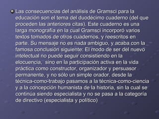 Las consecuencias del análisis de Gramsci para la educación son el tema del duodécimo cuaderno (del que proceden las anteriores citas). Este cuaderno es una larga monografía en la cual Gramsci incorporó varios textos tomados de otros cuadernos, y reescritos en parte. Su mensaje no es nada ambiguo, y acaba con la famosa conclusión siguiente: El modo de ser del nuevo intelectual no puede seguir consistiendo en la elocuencia,  sino en la participación activa en la vida práctica como constructor, organizador y persuasor permanente, y no sólo un simple orador. desde la técnica-como-trabajo pasamos a la técnica-como-ciencia y a la concepción humanista de la historia, sin la cual se continúa siendo especialista y no se pasa a la categoría de directivo (especialista y político)  