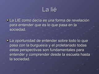 La lié La LIE como decía es una forma de revelación para entender que es lo que pasa en la sociedad. La oportunidad de entender sobre todo lo que pasa con la burguesía y el proletariado todas estas perspectivas son fundamentales para entender y comprender desde la escuela hasta la sociedad. 