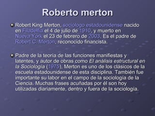Roberto merton Robert King Merton,  sociólogo   estadounidense  nacido en  Filadelfia  el 4 de julio de  1910 , y muerto en  Nueva York  el 23 de febrero de  2003 . Es el padre de  Robert  C. Merton , reconocido financista.  Padre de la teoría de las funciones manifiestas y latentes, y autor de obras como  El análisis estructural en la Sociología  ( 1975 ), Merton es uno de los clásicos de la escuela estadounidense de esta disciplina. También fue importante su labor en el campo de la sociología de la Ciencia. Muchas frases acuñadas por él son hoy utilizadas diariamente, dentro y fuera de la sociología. 