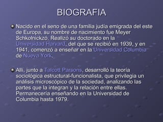 BIOGRAFIA Nacido en el seno de una familia judía emigrada del este de Europa, su nombre de nacimiento fue Meyer Schkolnickzó. Realizó su doctorado en la  Universidad Harvard , del que se recibió en 1939, y en 1941, comenzó a enseñar en la  Universidad  Columbia  de  Nueva York . Allí, junto a  Talcott Parsons , desarrolló la teoría sociológica estructural-funcionalista, que privilegia un análisis microscópico de la sociedad, analizando las partes que la integran y la relación entre ellas. Permanecería enseñando en la Universidad de Columbia hasta 1979. 
