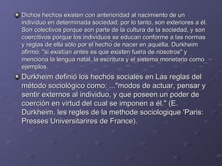 Dichos hechos existen con anterioridad al nacimiento de un individuo en determinada sociedad; por lo tanto, son exteriores a él. Son colectivos porque son parte de la cultura de la sociedad, y son coercitivos porque los individuos se educan conforme a las normas y reglas de ella sólo por el hecho de nacer en aquélla. Durkheim afirmó: "si existían antes es que existen fuera de nosotros" y menciona la lengua natal, la escritura y el sistema monetario como ejemplos. Durkheim definió los hechos sociales en Las reglas del método sociológico como: ..."modos de actuar, pensar y sentir externos al individuo, y que poseen un poder de coerción en virtud del cual se imponen a él." (E. Durkheim. les regles de la methode sociologique 'Paris: Presses Universitarires de France). 