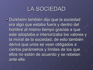 LA SOCIEDAD Durkheim también dijo que la sociedad era algo que estaba fuera y dentro del hombre al mismo tiempo gracias a que este adoptaba e interiorizaba los valores y la moral de la sociedad, de esto también deriva que unos se vean obligados a ciertos parámetros y límites de los que ellos no están de acuerdo y se rebelan ante ella. 