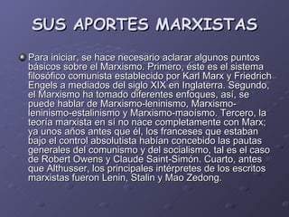 SUS APORTES MARXISTAS Para iniciar, se hace necesario aclarar algunos puntos básicos sobre el Marxismo. Primero, éste es el sistema filosófico comunista establecido por Karl Marx y Friedrich Engels a mediados del siglo XIX en Inglaterra. Segundo, el Marxismo ha tomado diferentes enfoques, así, se puede hablar de Marxismo-leninismo, Marxismo-leninismo-estalinismo y Marxismo-maoísmo. Tercero, la teoría marxista en sí no nace completamente con Marx; ya unos años antes que él, los franceses que estaban bajo el control absolutista habían concebido las pautas generales del comunismo y del socialismo, tal es el caso de Robert Owens y Claude Saint-Simón. Cuarto, antes que Althusser, los principales intérpretes de los escritos marxistas fueron Lenin, Stalin y Mao Zedong.  
