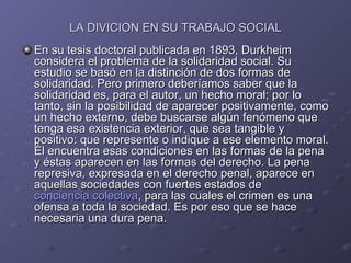 LA DIVICION EN SU TRABAJO SOCIAL En su tesis doctoral publicada en 1893, Durkheim considera el problema de la solidaridad social. Su estudio se basó en la distinción de dos formas de solidaridad. Pero primero deberíamos saber que la solidaridad es, para el autor, un hecho moral; por lo tanto, sin la posibilidad de aparecer positivamente, como un hecho externo, debe buscarse algún fenómeno que tenga esa existencia exterior, que sea tangible y positivo: que represente o indique a ese elemento moral. Él encuentra esas condiciones en las formas de la pena y éstas aparecen en las formas del derecho. La pena represiva, expresada en el derecho penal, aparece en aquellas sociedades con fuertes estados de  conciencia colectiva , para las cuales el crimen es una ofensa a toda la sociedad. Es por eso que se hace necesaria una dura pena.  