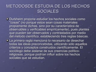METODOSDE ESTUDIA DE LOS HECHOS SOCIALES Durkheim propone estudiar los hechos sociales como "cosas" (no porque estos sean cosas materiales propiamente dichas, sino por su característica de observables y verificables empíricamente), pues plantea que pueden ser observados y contrastados por medio del método científico, estableciendo tres reglas básicas. La primera regla menciona lo necesario de desechar todas las ideas preconcebidas, utilizando sólo aquellos criterios y conceptos construidos científicamente. El sociólogo debe aislarse de sus creencias político-religiosas, porque podrían influir sobre los hechos sociales que se estudian. 