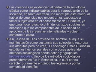 Las creencias se evidencian al padre de la sociología clásica como indispensables para la reproducción de la sociedad, en tanto acarrean una moral (de este modo, al hablar de creencias nos encontramos expuestos al factor subjetivista en el pensamiento de Durkheim, ya que para hacer efectivo el fin de los lazos sociales es necesario que los componentes de la sociedad se apropien de las creencias internalizadas y actúen conforme a ellas). Así, la idea de Dios proviene del hombre, aunque su manifestación como sustancia sea spinoziana (expresa sus atributos pero no crea). El sociológo Émile Durkheim estudia los hechos sociales como cosas aplicando métodos sociológicos donde define y agrupa los  hechos sociales . Uno de los métodos sociológicos preponderantes fue la Estadística, la cuál por su carácter puramente empírico fue legitimada por la comunidad científica. 