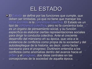 EL ESTADO El  Estado  se define por las funciones que cumple, que deben ser limitadas, ya que no tiene que manejar los  lazos sociales  ni la  conciencia colectiva . El Estado es un tipo de  conciencia colectiva , pero no la concentra toda: es un órgano de pensamiento social, y su función específica es elaborar ciertas representaciones sociales para dirigir la conducta colectiva. Ante el creciente desarrollo del marxismo en su época, que veía a la existencia de conflictos como propia de la sociedad y del autodespliegue de la historia, es decir, como factor necesario para el progreso; Durkheim entendía a los conflictos como anomalías dentro del avance hacia el  orden  y el  progreso , dos ideas centrales en las concepciones de la sociedad de aquella época. 