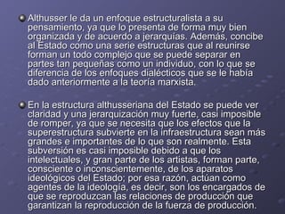 Althusser le da un enfoque estructuralista a su pensamiento, ya que lo presenta de forma muy bien organizada y de acuerdo a jerarquías. Además, concibe al Estado como una serie estructuras que al reunirse forman un todo complejo que se puede separar en partes tan pequeñas como un individuo, con lo que se diferencia de los enfoques dialécticos que se le había dado anteriormente a la teoría marxista.  En la estructura althusseriana del Estado se puede ver claridad y una jerarquización muy fuerte, casi imposible de romper, ya que se necesita que los efectos que la superestructura subvierte en la infraestructura sean más grandes e importantes de lo que son realmente. Esta subversión es casi imposible debido a que los intelectuales, y gran parte de los artistas, forman parte, consciente o inconscientemente, de los aparatos ideológicos del Estado; por esa razón, actúan como agentes de la ideología, es decir, son los encargados de que se reproduzcan las relaciones de producción que garantizan la reproducción de la fuerza de producción.  