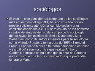 sociólogos Si bien ha sido considerado como uno de los sociólogos más eminentes del siglo XX, ha sido criticado por no prestar suficiente atención al cambio social y a los conflictos asociados a él. Su obra es uno de los primeros intentos de síntesis dentro del campo de la sociología donde revisa los escritos de Émile Durkheim y Max Weber, así como de autores menores para la sociología como Vilfredo Pareto, y (en la obra de 1951) Sigmund Freud. El papel de Marx en la teoría parsoniana es "asaz y escuálido" según la crítica que realiza Anthony Giddens, e incluso se ha dicho que la obra de Parsons no es más que una teoría conservadora que pretendía ignorar a Marx. 