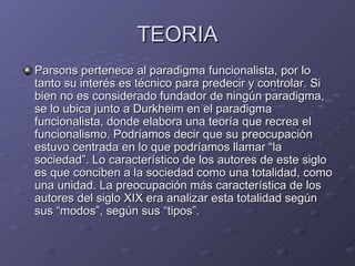 TEORIA Parsons pertenece al paradigma funcionalista, por lo tanto su interés es técnico para predecir y controlar. Si bien no es considerado fundador de ningún paradigma, se lo ubica junto a Durkheim en el paradigma funcionalista, donde elabora una teoría que recrea el funcionalismo. Podríamos decir que su preocupación estuvo centrada en lo que podríamos llamar “la sociedad”. Lo característico de los autores de este siglo es que conciben a la sociedad como una totalidad, como una unidad. La preocupación más característica de los autores del siglo XIX era analizar esta totalidad según sus “modos”, según sus “tipos”.  