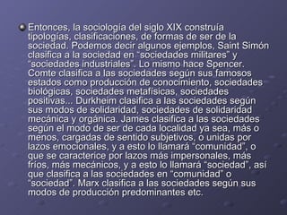 Entonces, la sociología del siglo XIX construía tipologías, clasificaciones, de formas de ser de la sociedad. Podemos decir algunos ejemplos, Saint Simón clasifica a la sociedad en “sociedades militares” y “sociedades industriales”. Lo mismo hace Spencer. Comte clasifica a las sociedades según sus famosos estados como producción de conocimiento, sociedades biológicas, sociedades metafísicas, sociedades positivas... Durkheim clasifica a las sociedades según sus modos de solidaridad, sociedades de solidaridad mecánica y orgánica. James clasifica a las sociedades según el modo de ser de cada localidad ya sea, más o menos, cargadas de sentido subjetivos, o unidas por lazos emocionales, y a esto lo llamará “comunidad”, o que se caracterice por lazos más impersonales, más fríos, más mecánicos, y a esto lo llamará “sociedad”, así que clasifica a las sociedades en “comunidad” o “sociedad”. Marx clasifica a las sociedades según sus modos de producción predominantes etc. 