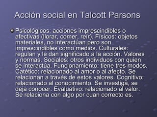 Acción social en Talcott Parsons  Psicológicos: acciones imprescindibles o afectivas (llorar, comer, reír). Físicos: objetos materiales, no interactúan pero son imprescindibles como medios. Culturales: regulan y le dan significado a la acción. Valores y normas. Sociales: otros individuos con quien se interactúa. Funcionamiento: tiene tres modos. Catético: relacionado al amor o al afecto. Se relacionan a través de estos valores. Cognitivo: relacionado al conocimiento. Se investiga, se deja conocer. Evaluativo: relacionado al valor. Se relaciona con algo por cuan correcto es. 