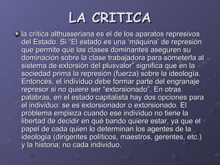 LA CRITICA la crítica althusseriana es el de los aparatos represivos del Estado. Si “El estado es una ‘máquina’ de represión que permite que las clases dominantes aseguren su dominación sobre la clase trabajadora para someterla al sistema de extorsión del plusvalor” significa que en la sociedad prima la represión (fuerza) sobre la ideología. Entonces, el individuo debe formar parte del engranaje represor si no quiere ser “extorsionado”. En otras palabras, en el estado capitalista hay dos opciones para el individuo: se es extorsionador o extorsionado. El problema empieza cuando ese individuo no tiene la libertad de decidir en qué bando quiere estar, ya que el papel de cada quien lo determinan los agentes de la ideología (dirigentes políticos, maestros, gerentes, etc.) y la historia; no cada individuo. 