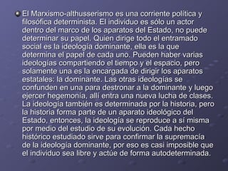 El Marxismo-althusserismo es una corriente política y filosófica determinista. El individuo es sólo un actor dentro del marco de los aparatos del Estado, no puede determinar su papel. Quien dirige todo el entramado social es la ideología dominante, ella es la que determina el papel de cada uno. Pueden haber varias ideologías compartiendo el tiempo y el espacio, pero solamente una es la encargada de dirigir los aparatos estatales: la dominante. Las otras ideologías se confunden en una para destronar a la dominante y luego ejercer hegemonía, allí entra una nueva lucha de clases. La ideología también es determinada por la historia, pero la historia forma parte de un aparato ideológico del Estado, entonces, la ideología se reproduce a sí misma por medio del estudio de su evolución. Cada hecho histórico estudiado sirve para confirmar la supremacía de la ideología dominante, por eso es casi imposible que el individuo sea libre y actúe de forma autodeterminada.  