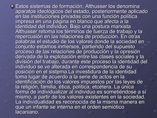 Estos sistemas de formación, Althusser los denomina aparatos ideológicos del estado, posteriormente aplicado en las instituciones privadas con una función política impresa en una página en blanco que afecta a la identidad del individuo. Bajo una postura marxista Althusser retoma los términos de fuerza de trabajo y la repercusión en las relaciones de producción. En otras palabras el estudio de los valores donde la sociedad en conjunto estamos inmersos, partiendo del supuesto proceso de las relaciones de producción y la opresión derivada de la explotación entre las clases sociales y la división del trabajo, durante este proceso la identidad del individuo se ve alterada en correspondencia de su posición en el sistema.La investidura de la identidad toma lugar de acuerdo a la serie de actos en la identificación de los valores impuestos por las leyes de la religión, familia, ética, política, etcétera. La única forma de individualizar al individuo es sometiéndose a sí mismo, a partir de los valores existentes en la sociedad. La individualidad es reconocida de la misma manera en que un infante se interna en el orden semiótico lacaniano. 
