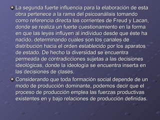 La segunda fuerte influencia para la elaboración de esta obra pertenece a la rama del psicoanálisis tomando como referencia directa las corrientes de Freud y Lacan, donde se realiza un fuerte cuestionamiento en la forma en que las leyes influyen al individuo desde que éste ha nacido, determinando cuales son los canales de distribución hacia el orden establecido por los aparatos de estado. De hecho la diversidad se encuentra permeada de contradicciones sujetas a las decisiones ideológicas, donde la ideología se encuentra inserta en las decisiones de clases. Considerando que toda formación social depende de un modo de producción dominante, podemos decir que el proceso de producción emplea las fuerzas productivas existentes en y bajo relaciones de producción definidas.  