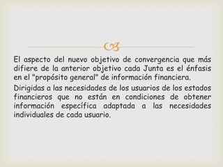 
El aspecto del nuevo objetivo de convergencia que más
difiere de la anterior objetivo cada Junta es el énfasis
en el "propósito general" de información financiera.
Dirigidas a las necesidades de los usuarios de los estados
financieros que no están en condiciones de obtener
información específica adaptada a las necesidades
individuales de cada usuario.
 