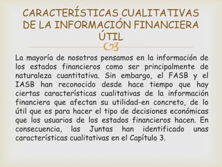 CARACTERÍSTICAS CUALITATIVAS
  DE LA INFORMACIÓN FINANCIERA
              ÚTIL
                        
La mayoría de nosotros pensamos en la información de
los estados financieros como ser principalmente de
naturaleza cuantitativa. Sin embargo, el FASB y el
IASB han reconocido desde hace tiempo que hay
ciertas características cualitativas de la información
financiera que afectan su utilidad-en concreto, de lo
útil que es para hacer el tipo de decisiones económicas
que los usuarios de los estados financieros hacen. En
consecuencia, las Juntas han identificado unas
características cualitativas en el Capítulo 3.
 