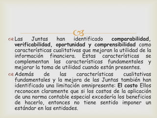  Las    Juntas    han
                           
                           identificado   comparabilidad,
  verificabilidad, oportunidad y comprensibilidad como
  características cualitativas que mejoran la utilidad de la
  información financiera. Estas características se
  complementan las características fundamentales y
  mejorar la toma de utilidad cuando están presentes.
 Además       de    las    características    cualitativas
  fundamentales y la mejora de las Juntas también han
  identificado una limitación omnipresente: El costo Ellos
  reconocen claramente que si los costos de la aplicación
  de una norma contable especial excedería los beneficios
  de hacerlo, entonces no tiene sentido imponer un
  estándar en las entidades.
 