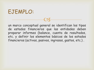 EJEMPLO:
                         
un marco conceptual general se identifican los tipos
de estados financieros que las entidades deben
preparar informes (balance, cuenta de resultados,
etc. y definir los elementos básicos de los estados
financieros (activos, pasivos, ingresos, gastos, etc.) .
 