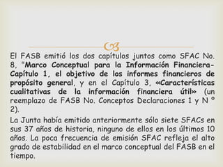  juntos como SFAC No.
El FASB emitió los dos capítulos
8, "Marco Conceptual para la Información Financiera-
Capítulo 1, el objetivo de los informes financieros de
propósito general, y en el Capítulo 3, «Características
cualitativas de la información financiera útil» (un
reemplazo de FASB No. Conceptos Declaraciones 1 y N º
2).
La Junta había emitido anteriormente sólo siete SFACs en
sus 37 años de historia, ninguno de ellos en los últimos 10
años. La poca frecuencia de emisión SFAC refleja el alto
grado de estabilidad en el marco conceptual del FASB en el
tiempo.
 
