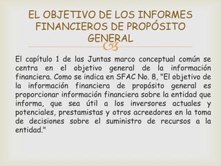 EL OBJETIVO DE LOS INFORMES
    FINANCIEROS DE PROPÓSITO
             GENERAL
                         
El capítulo 1 de las Juntas marco conceptual común se
centra en el objetivo general de la información
financiera. Como se indica en SFAC No. 8, "El objetivo de
la información financiera de propósito general es
proporcionar información financiera sobre la entidad que
informa, que sea útil a los inversores actuales y
potenciales, prestamistas y otros acreedores en la toma
de decisiones sobre el suministro de recursos a la
entidad."
 