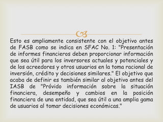  con el objetivo antes
Esto es ampliamente consistente
de FASB como se indica en SFAC No. 1: "Presentación
de informes financieros deben proporcionar información
que sea útil para los inversores actuales y potenciales y
de los acreedores y otros usuarios en la toma racional de
inversión, crédito y decisiones similares." El objetivo que
acaba de definir es también similar al objetivo antes del
IASB de "Próvido información sobre la situación
financiera, desempeño y cambios en la posición
financiera de una entidad, que sea útil a una amplia gama
de usuarios al tomar decisiones económicas."
 