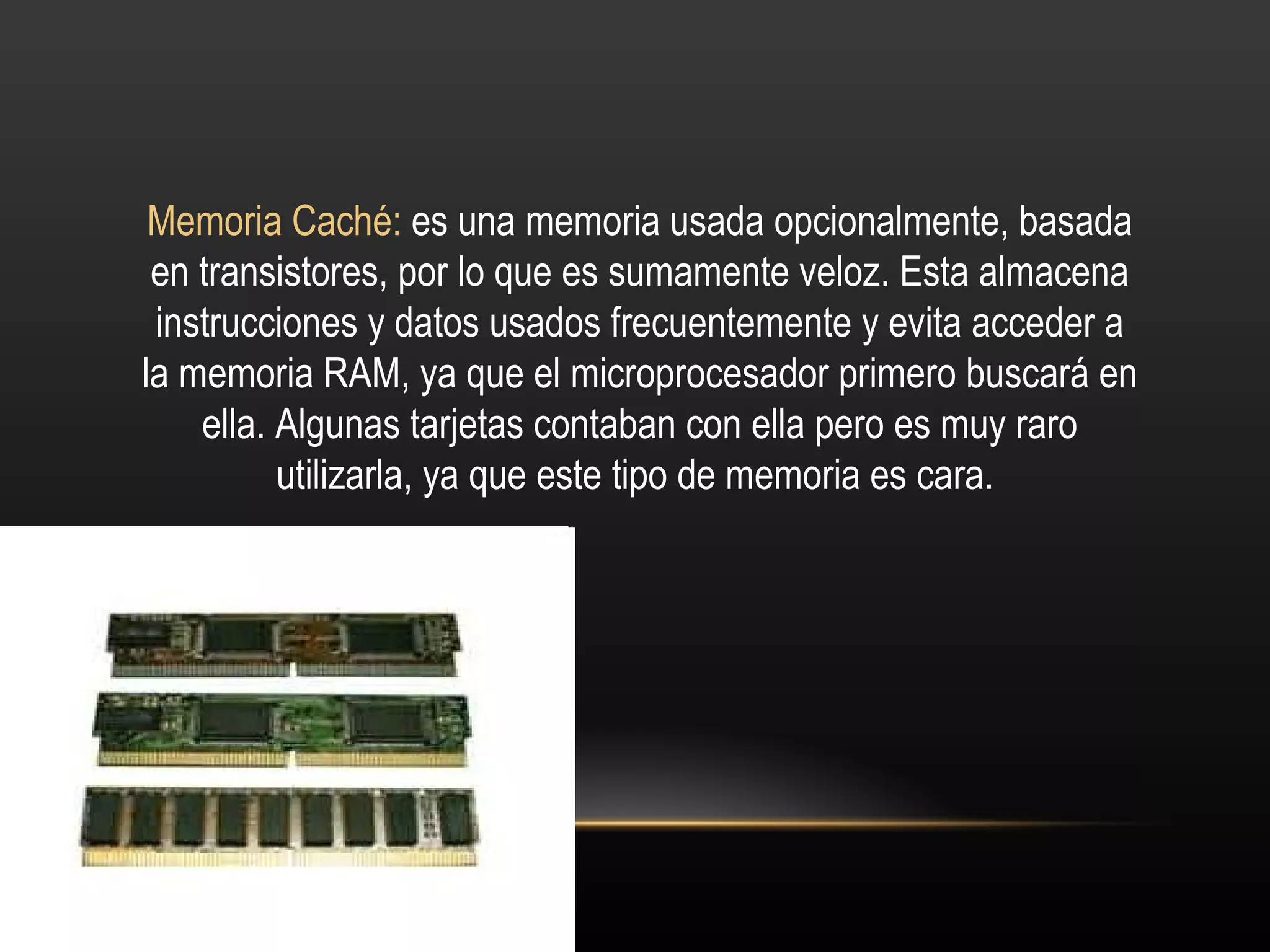 Memoria Caché:  es una memoria usada opcionalmente, basada en transistores, por lo que es sumamente veloz. Esta almacena instrucciones y datos usados frecuentemente y evita acceder a la memoria RAM, ya que el microprocesador primero buscará en ella. Algunas tarjetas contaban con ella pero es muy raro utilizarla, ya que este tipo de memoria es cara.  