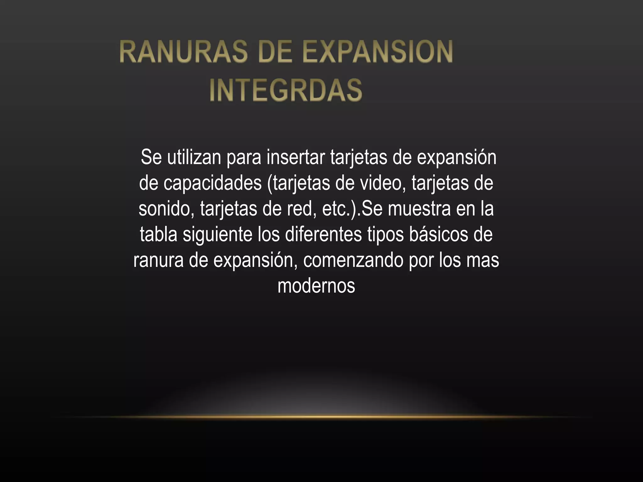 Se utilizan para insertar tarjetas de expansión de capacidades (tarjetas de video, tarjetas de sonido, tarjetas de red, etc.).Se muestra en la tabla siguiente los diferentes tipos básicos de ranura de expansión, comenzando por los mas modernos 