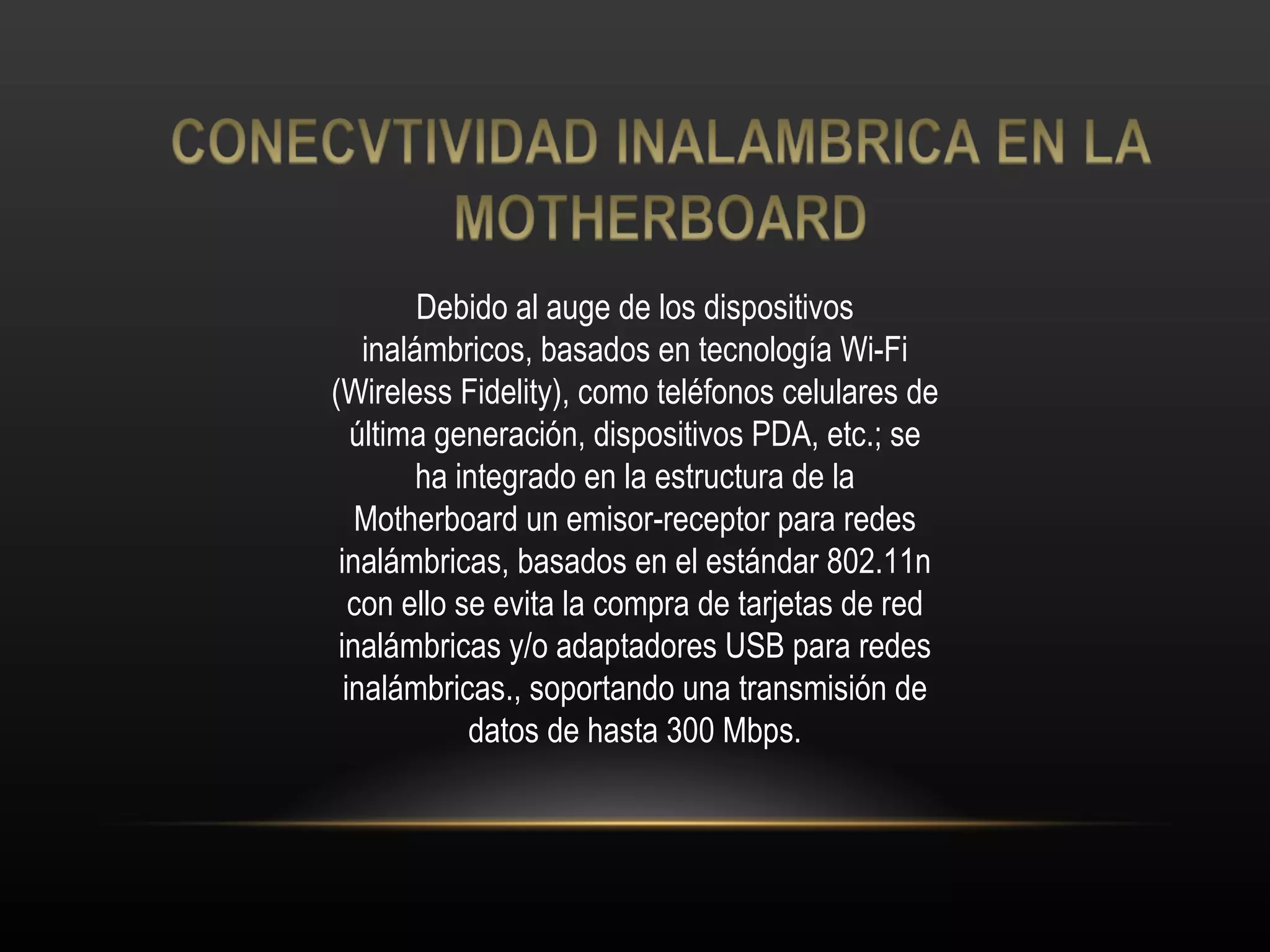 Debido al auge de los dispositivos inalámbricos, basados en tecnología Wi-Fi (Wireless Fidelity), como teléfonos celulares de última generación, dispositivos PDA, etc.; se ha integrado en la estructura de la Motherboard un emisor-receptor para redes inalámbricas, basados en el estándar 802.11n con ello se evita la compra de tarjetas de red inalámbricas y/o adaptadores USB para redes inalámbricas., soportando una transmisión de datos de hasta 300 Mbps. 