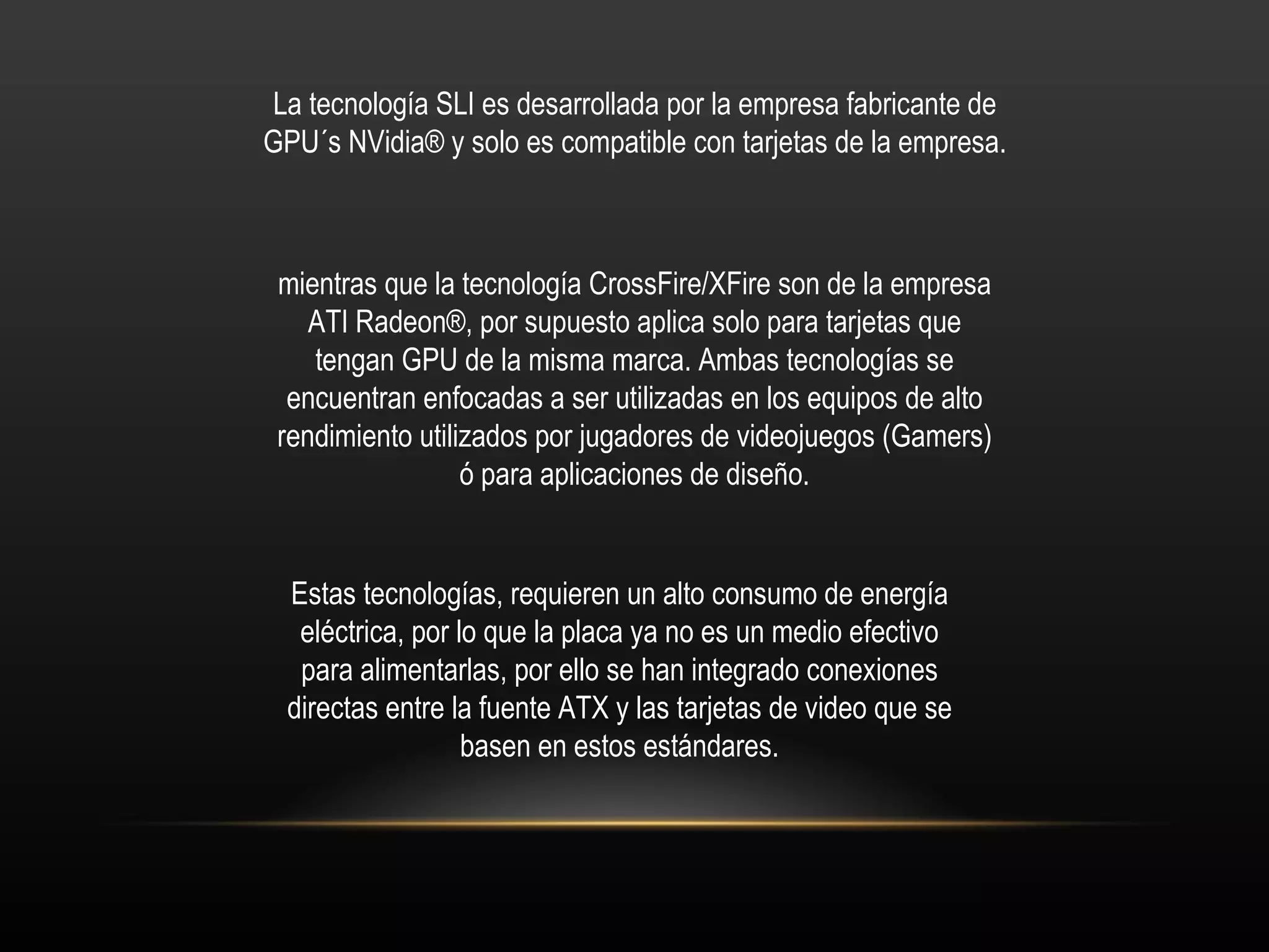 La tecnología SLI es desarrollada por la empresa fabricante de GPU´s NVidia® y solo es compatible con tarjetas de la empresa. mientras que la tecnología CrossFire/XFire son de la empresa ATI Radeon®, por supuesto aplica solo para tarjetas que tengan GPU de la misma marca. Ambas tecnologías se encuentran enfocadas a ser utilizadas en los equipos de alto rendimiento utilizados por jugadores de videojuegos (Gamers) ó para aplicaciones de diseño. Estas tecnologías, requieren un alto consumo de energía eléctrica, por lo que la placa ya no es un medio efectivo para alimentarlas, por ello se han integrado conexiones directas entre la fuente ATX y las tarjetas de video que se basen en estos estándares. 