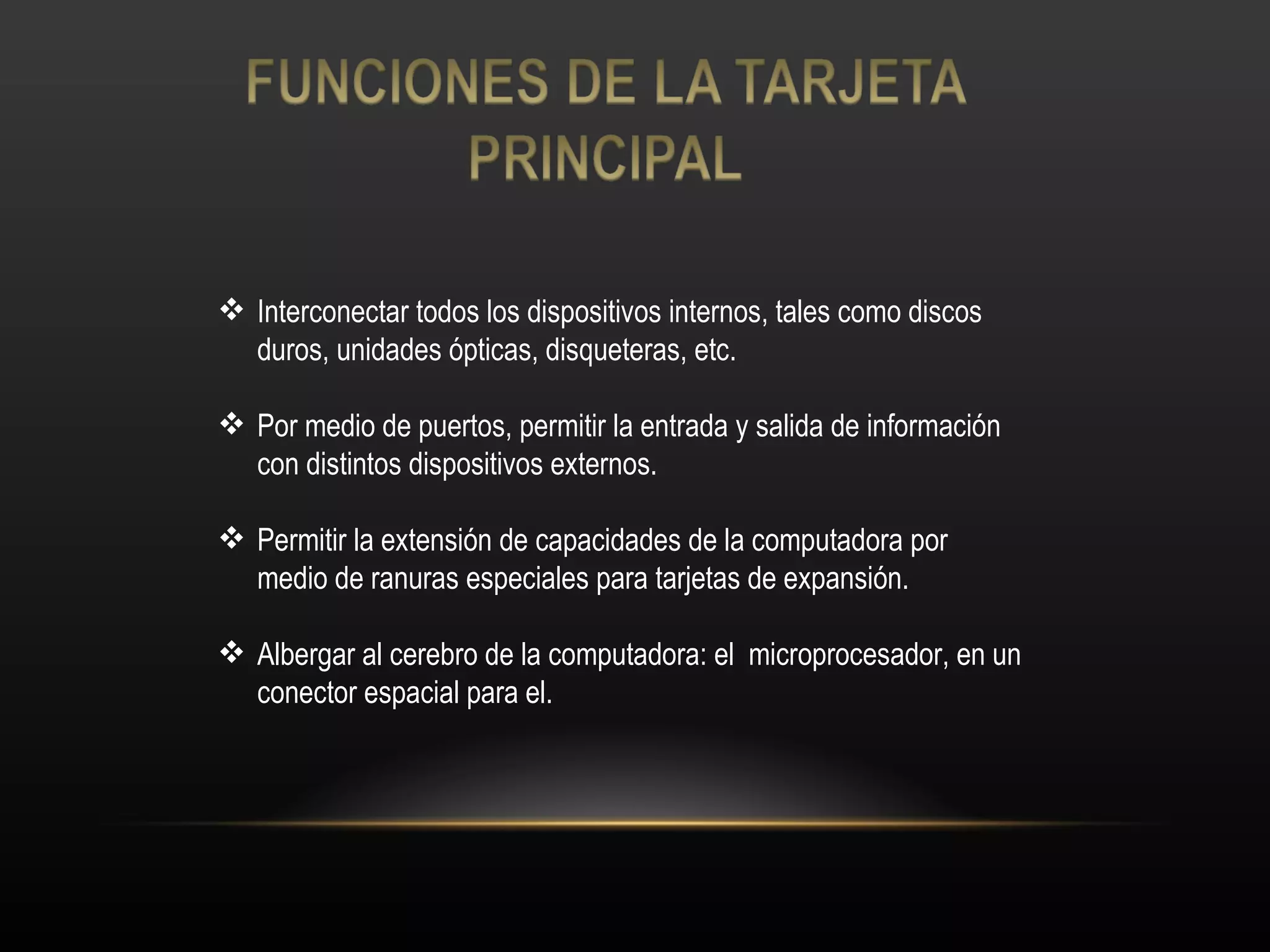 Interconectar todos los dispositivos internos, tales como discos duros, unidades ópticas, disqueteras, etc. Por medio de puertos, permitir la entrada y salida de información con distintos dispositivos externos. Permitir la extensión de capacidades de la computadora por medio de ranuras especiales para tarjetas de expansión. Albergar al cerebro de la computadora: el  microprocesador, en un conector espacial para el. 