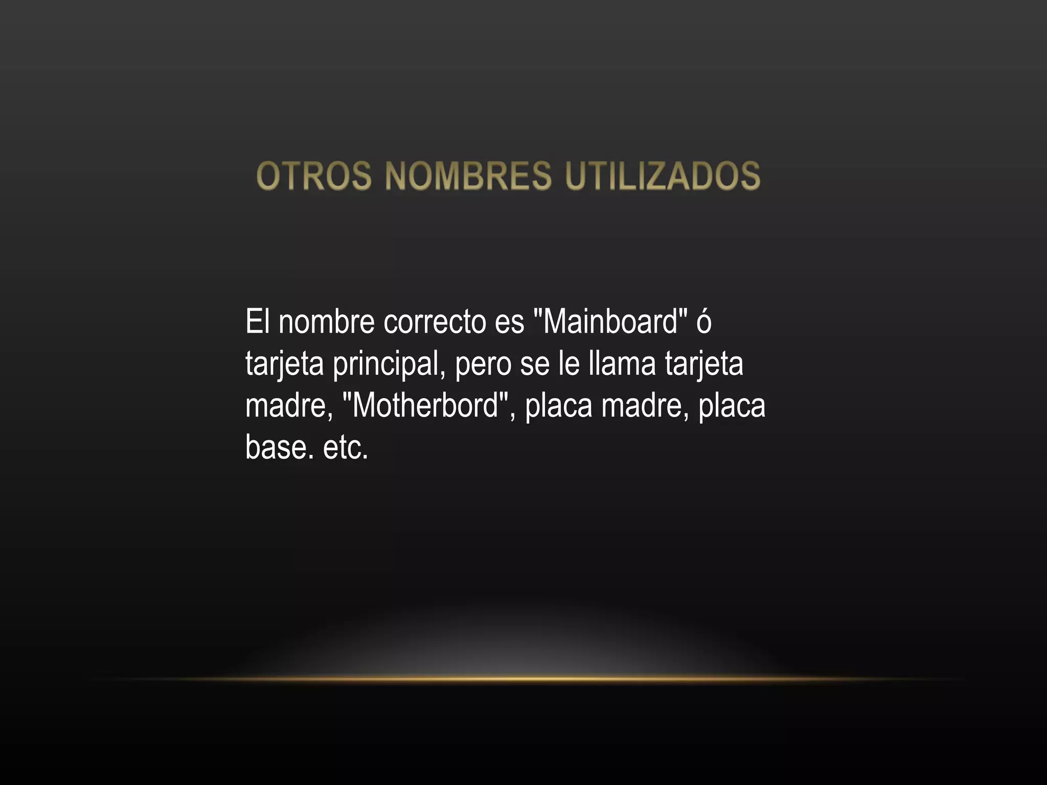 El nombre correcto es "Mainboard" ó tarjeta principal, pero se le llama tarjeta madre, "Motherbord", placa madre, placa base. etc. 