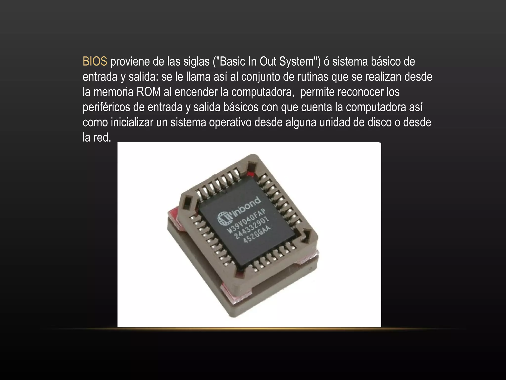 BIOS  proviene de las siglas ("Basic In Out System") ó sistema básico de entrada y salida: se le llama así al conjunto de rutinas que se realizan desde la memoria ROM al encender la computadora,  permite reconocer los periféricos de entrada y salida básicos con que cuenta la computadora así como inicializar un sistema operativo desde alguna unidad de disco o desde la red. 