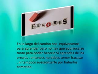 En lo largo del camino nos equivocamos
para aprender pero no hay que equivocarse
tanto para poder hacerlo Si aprendes de los
errores , entonces no debes temer fracasar
, ni tampoco avergonzarte por haberlos
cometido.
 