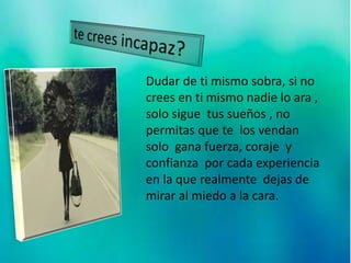 Dudar de ti mismo sobra, si no
crees en ti mismo nadie lo ara ,
solo sigue tus sueños , no
permitas que te los vendan
solo gana fuerza, coraje y
confianza por cada experiencia
en la que realmente dejas de
mirar al miedo a la cara.
 
