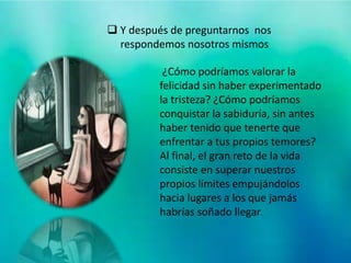 ¿Cómo podríamos valorar la
felicidad sin haber experimentado
la tristeza? ¿Cómo podríamos
conquistar la sabiduría, sin antes
haber tenido que tenerte que
enfrentar a tus propios temores?
Al final, el gran reto de la vida
consiste en superar nuestros
propios límites empujándolos
hacia lugares a los que jamás
habrías soñado llegar.
 Y después de preguntarnos nos
respondemos nosotros mismos
 