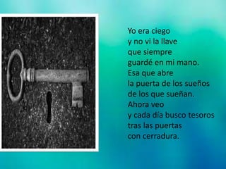 Yo era ciego
y no vi la llave
que siempre
guardé en mi mano.
Esa que abre
la puerta de los sueños
de los que sueñan.
Ahora veo
y cada día busco tesoros
tras las puertas
con cerradura.
 
