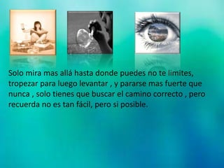 Solo mira mas allá hasta donde puedes no te limites,
tropezar para luego levantar , y pararse mas fuerte que
nunca , solo tienes que buscar el camino correcto , pero
recuerda no es tan fácil, pero si posible.
 