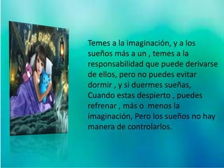 Temes a la imaginación, y a los
sueños más a un , temes a la
responsabilidad que puede derivarse
de ellos, pero no puedes evitar
dormir , y si duermes sueñas,
Cuando estas despierto , puedes
refrenar , más o menos la
imaginación, Pero los sueños no hay
manera de controlarlos.
 