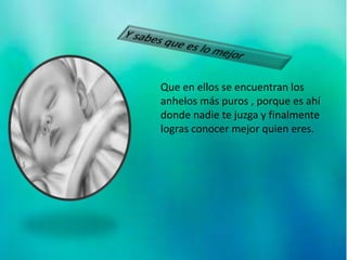 Que en ellos se encuentran los
anhelos más puros , porque es ahí
donde nadie te juzga y finalmente
logras conocer mejor quien eres.
 