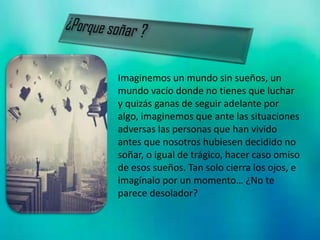 Imaginemos un mundo sin sueños, un
mundo vacío donde no tienes que luchar
y quizás ganas de seguir adelante por
algo, imaginemos que ante las situaciones
adversas las personas que han vivido
antes que nosotros hubiesen decidido no
soñar, o igual de trágico, hacer caso omiso
de esos sueños. Tan solo cierra los ojos, e
imagínalo por un momento… ¿No te
parece desolador?
 