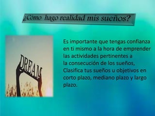 ¿Cómo hago realidad mis
sueños?
Es importante que tengas confianza
en ti mismo a la hora de emprender
las actividades pertinentes a
la consecución de los sueños,
Clasifica tus sueños u objetivos en
corto plazo, mediano plazo y largo
plazo.
 